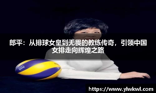 郎平：从排球女皇到无畏的教练传奇，引领中国女排走向辉煌之路
