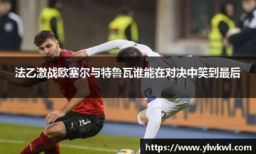 法乙激战欧塞尔与特鲁瓦谁能在对决中笑到最后