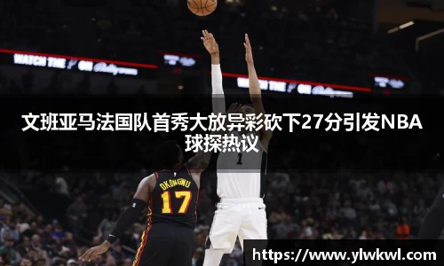 文班亚马法国队首秀大放异彩砍下27分引发NBA球探热议