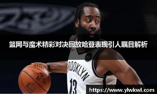 篮网与魔术精彩对决回放哈登表现引人瞩目解析