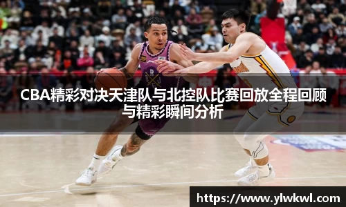 CBA精彩对决天津队与北控队比赛回放全程回顾与精彩瞬间分析