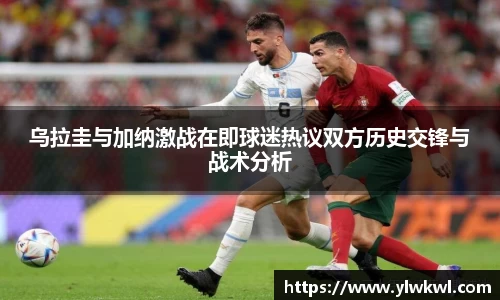 乌拉圭与加纳激战在即球迷热议双方历史交锋与战术分析