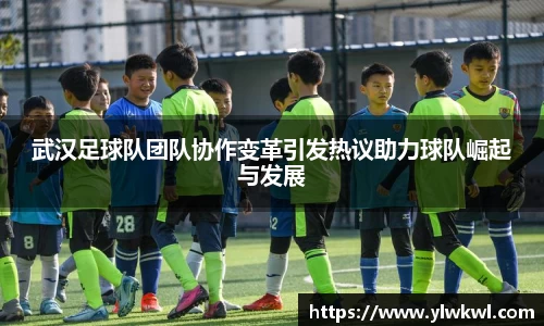 武汉足球队团队协作变革引发热议助力球队崛起与发展