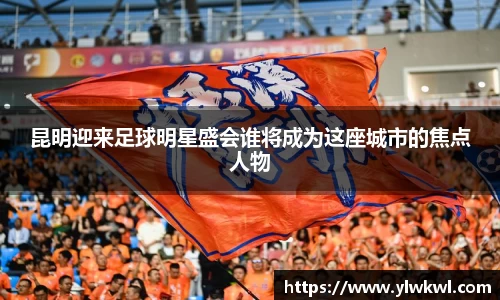 昆明迎来足球明星盛会谁将成为这座城市的焦点人物