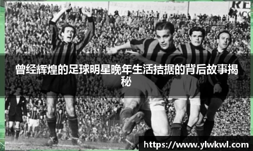 曾经辉煌的足球明星晚年生活拮据的背后故事揭秘