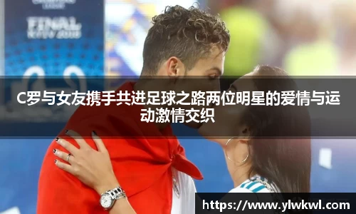 C罗与女友携手共进足球之路两位明星的爱情与运动激情交织
